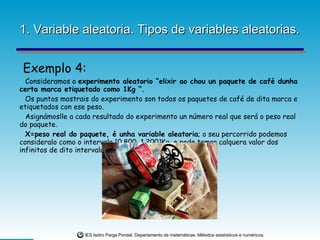 1. Variable aleatoria. Tipos de variables aleatorias. Exemplo 4: Consideramos o  experimento aleatorio “elixir ao chou un paquete de café dunha certa marca etiquetado como 1Kg “. Os puntos mostrais do experimento son todos os paquetes de café de dita marca e etiquetados con ese peso. Asignámoslle a cada resultado do experimento un número real que será o peso real do paquete. X=peso real do paquete, é unha variable aleatoria ; o seu percorrido podemos consideralo como o intervalo [0.800, 1.200]Kg, e pode tomar calquera valor dos infinitos de dito intervalo. 