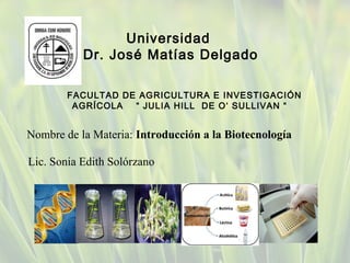 Nombre de la Materia: Introducción a la Biotecnología
Universidad
Dr. José Matías Delgado
Lic. Sonia Edith Solórzano
FACULTAD DE AGRICULTURA E INVESTIGACIÓN
AGRÍCOLA “ JULIA HILL DE O‘ SULLIVAN “
 