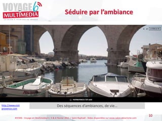 #VEM6 - Voyage en Multimédia 4 | 5 & 6 Février 2015 | Saint-Raphaël - Slides disponibles sur www.salon-etourisme.com
Séduire par l’ambiance
10
http://www.visit
provence.com
Des séquences d’ambiances, de vie…
 