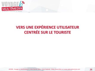 #VEM6 - Voyage en Multimédia 4 | 5 & 6 Février 2015 | Saint-Raphaël - Slides disponibles sur www.salon-etourisme.com
VERS UNE EXPÉRIENCE UTILISATEUR
CENTRÉE SUR LE TOURISTE
26
 