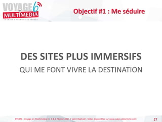 #VEM6 - Voyage en Multimédia 4 | 5 & 6 Février 2015 | Saint-Raphaël - Slides disponibles sur www.salon-etourisme.com
DES SITES PLUS IMMERSIFS
QUI ME FONT VIVRE LA DESTINATION
27
Objectif #1 : Me séduire
 