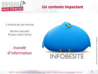 #VEM6 - Voyage en Multimédia 4 | 5 & 6 Février 2015 | Saint-Raphaël - Slides disponibles sur www.salon-etourisme.com 3
Un contexte impactant
1 milliard de site internet
38 sites consultés
45 jours avant l’achat
Inondé
d’information
©
Copyright
BDC
-
Tous
droits
de
reproduction
réservés
2015
 