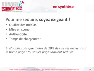 #VEM6 - Voyage en Multimédia 4 | 5 & 6 Février 2015 | Saint-Raphaël - Slides disponibles sur www.salon-etourisme.com
Pour me séduire, soyez exigeant !
• Qualité des médias
• Mise en scène
• Authenticité
• Temps de chargement
Et n’oubliez pas que moins de 20% des visites arrivent sur
la home page : toutes les pages doivent séduire…
36
en synthèse
 