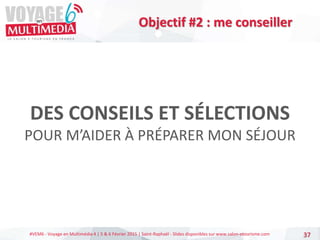 #VEM6 - Voyage en Multimédia 4 | 5 & 6 Février 2015 | Saint-Raphaël - Slides disponibles sur www.salon-etourisme.com
DES CONSEILS ET SÉLECTIONS
POUR M’AIDER À PRÉPARER MON SÉJOUR
37
Objectif #2 : me conseiller
 