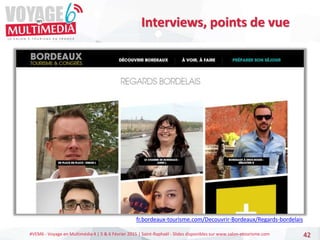 #VEM6 - Voyage en Multimédia 4 | 5 & 6 Février 2015 | Saint-Raphaël - Slides disponibles sur www.salon-etourisme.com 42
Interviews, points de vue
fr.bordeaux-tourisme.com/Decouvrir-Bordeaux/Regards-bordelais
 