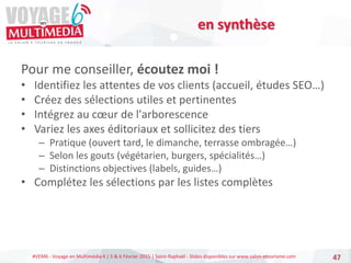 #VEM6 - Voyage en Multimédia 4 | 5 & 6 Février 2015 | Saint-Raphaël - Slides disponibles sur www.salon-etourisme.com
Pour me conseiller, écoutez moi !
• Identifiez les attentes de vos clients (accueil, études SEO…)
• Créez des sélections utiles et pertinentes
• Intégrez au cœur de l'arborescence
• Variez les axes éditoriaux et sollicitez des tiers
– Pratique (ouvert tard, le dimanche, terrasse ombragée…)
– Selon les gouts (végétarien, burgers, spécialités…)
– Distinctions objectives (labels, guides…)
• Complétez les sélections par les listes complètes
47
en synthèse
 