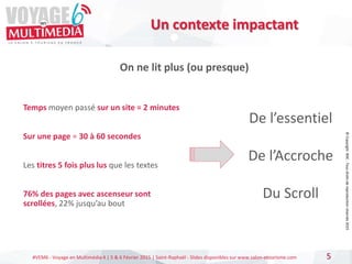 #VEM6 - Voyage en Multimédia 4 | 5 & 6 Février 2015 | Saint-Raphaël - Slides disponibles sur www.salon-etourisme.com 5
Un contexte impactant
De l’essentiel
De l’Accroche
Du Scroll
Temps moyen passé sur un site = 2 minutes
Sur une page = 30 à 60 secondes
Les titres 5 fois plus lus que les textes
76% des pages avec ascenseur sont
scrollées, 22% jusqu’au bout
On ne lit plus (ou presque)
©
Copyright
BDC
-
Tous
droits
de
reproduction
réservés
2015
 