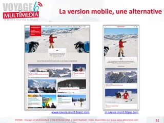 #VEM6 - Voyage en Multimédia 4 | 5 & 6 Février 2015 | Saint-Raphaël - Slides disponibles sur www.salon-etourisme.com 51
La version mobile, une alternative
m.savoie-mont-blanc.com
www.savoie-mont-blanc.com
 