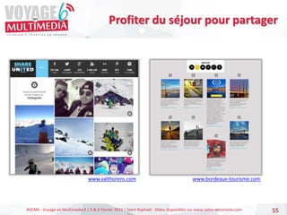 #VEM6 - Voyage en Multimédia 4 | 5 & 6 Février 2015 | Saint-Raphaël - Slides disponibles sur www.salon-etourisme.com 55
Profiter du séjour pour partager
www.valthorens.com www.bordeaux-tourisme.com
 