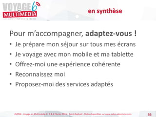 #VEM6 - Voyage en Multimédia 4 | 5 & 6 Février 2015 | Saint-Raphaël - Slides disponibles sur www.salon-etourisme.com
Pour m’accompagner, adaptez-vous !
• Je prépare mon séjour sur tous mes écrans
• Je voyage avec mon mobile et ma tablette
• Offrez-moi une expérience cohérente
• Reconnaissez moi
• Proposez-moi des services adaptés
56
en synthèse
 