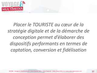 #VEM6 - Voyage en Multimédia 4 | 5 & 6 Février 2015 | Saint-Raphaël - Slides disponibles sur www.salon-etourisme.com
Placer le TOURISTE au cœur de la
stratégie digitale et de la démarche de
conception permet d’élaborer des
dispositifs performants en termes de
captation, conversion et fidélisation
57
 