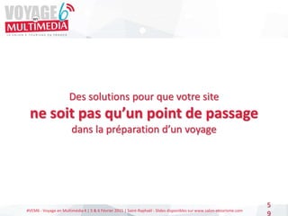 #VEM6 - Voyage en Multimédia 4 | 5 & 6 Février 2015 | Saint-Raphaël - Slides disponibles sur www.salon-etourisme.com
5
9
Des solutions pour que votre site
ne soit pas qu’un point de passage
dans la préparation d’un voyage
 