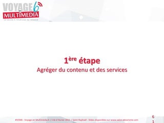 #VEM6 - Voyage en Multimédia 4 | 5 & 6 Février 2015 | Saint-Raphaël - Slides disponibles sur www.salon-etourisme.com
6
1
1ère étape
Agréger du contenu et des services
 