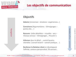 #VEM6 - Voyage en Multimédia 4 | 5 & 6 Février 2015 | Saint-Raphaël - Slides disponibles sur www.salon-etourisme.com 7
Navigation
Objectifs
Séduire (immersion - émotions –expériences…)
Convaincre (Argumentaires – témoignages –
points clés… )
Rassurer (infos détaillées – visuelles - avis –
réseaux sociaux – témoignages… Preuves! )
Informer dans le détail … centré besoins
clientèles (conseil éclairé – conseil pratique… )
Renforcer la Relation client en développant
l’affinité, contenu personnalisé, FB connect…
Vendre
(offres
–
promos)
Les objectifs de communication
©
Copyright
BDC
-
Tous
droits
de
reproduction
réservés
2015
 