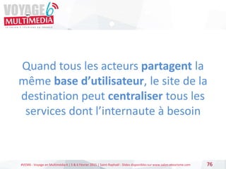 #VEM6 - Voyage en Multimédia 4 | 5 & 6 Février 2015 | Saint-Raphaël - Slides disponibles sur www.salon-etourisme.com 76
Quand tous les acteurs partagent la
même base d’utilisateur, le site de la
destination peut centraliser tous les
services dont l’internaute à besoin
 
