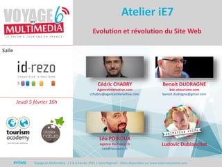 #VEM6 - Voyage en Multimédia 4 | 5 & 6 Février 2015 | Saint-Raphaël - Slides disponibles sur www.salon-etourisme.com
Salle
#VEM6 Voyage en Multimédia | 5 & 6 Février 2015 | Saint-Raphaël - Slides disponibles sur www.salon-etourisme.com
Evolution et révolution du Site Web
Atelier iE7
Léo POIROUX
Agence Raccourci.fr
Leo@raccourci.fr
Cédric CHABRY
AgenceInteractive.com
cchabry@agenceinteractive.com
Benoit DUDRAGNE
bdc-etourisme.com
benoit.dudragne@gmail.com
Jeudi 5 février 16h
Ludovic Dublanchet
 