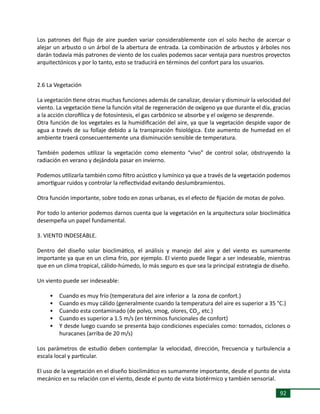 92
Los patrones del flujo de aire pueden variar considerablemente con el solo hecho de acercar o
alejar un arbusto o un árbol de la abertura de entrada. La combinación de arbustos y árboles nos
darán todavía más patrones de viento de los cuales podemos sacar ventaja para nuestros proyectos
arquitectónicos y por lo tanto, esto se traducirá en términos del confort para los usuarios.
2.6 La Vegetación
La vegetación tiene otras muchas funciones además de canalizar, desviar y disminuir la velocidad del
viento. La vegetación tiene la función vital de regeneración de oxígeno ya que durante el día, gracias
a la acción clorofílica y de fotosíntesis, el gas carbónico se absorbe y el oxígeno se desprende.
Otra función de los vegetales es la humidificación del aire, ya que la vegetación despide vapor de
agua a través de su follaje debido a la transpiración fisiológica. Este aumento de humedad en el
ambiente traerá consecuentemente una disminución sensible de temperatura.
También podemos utilizar la vegetación como elemento “vivo” de control solar, obstruyendo la
radiación en verano y dejándola pasar en invierno.
Podemos utilizarla también como filtro acústico y lumínico ya que a través de la vegetación podemos
amortiguar ruidos y controlar la reflectividad evitando deslumbramientos.
Otra función importante, sobre todo en zonas urbanas, es el efecto de fijación de motas de polvo.
Por todo lo anterior podemos darnos cuenta que la vegetación en la arquitectura solar bioclimática
desempeña un papel fundamental.
3. VIENTO INDESEABLE.
Dentro del diseño solar bioclimático, el análisis y manejo del aire y del viento es sumamente
importante ya que en un clima frío, por ejemplo. El viento puede llegar a ser indeseable, mientras
que en un clima tropical, cálido-húmedo, lo más seguro es que sea la principal estrategia de diseño.
Un viento puede ser indeseable:
•	 Cuando es muy frío (temperatura del aire inferior a la zona de confort.)
•	 Cuando es muy cálido (generalmente cuando la temperatura del aire es superior a 35 °C.)
•	 Cuando esta contaminado (de polvo, smog, olores, CO2
, etc.)
•	 Cuando es superior a 1.5 m/s (en términos funcionales de confort)
•	 Y desde luego cuando se presenta bajo condiciones especiales como: tornados, ciclones o
huracanes (arriba de 20 m/s)
Los parámetros de estudio deben contemplar la velocidad, dirección, frecuencia y turbulencia a
escala local y particular.
El uso de la vegetación en el diseño bioclimático es sumamente importante, desde el punto de vista
mecánico en su relación con el viento, desde el punto de vista biotérmico y también sensorial.
 