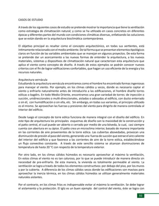 93
CASOS DE ESTUDIO
	
A través de los siguientes casos de estudio se pretende mostrar la importancia que tiene la ventilación
como estrategia de climatización natural; y como se ha utilizado en casos concretos en diferentes
épocas y diferentes partes del mundo con condiciones climáticas diversas, enfatizando las soluciones
que se están dando en la arquitectura bioclimática contemporánea.
	
El objetivo principal es resaltar como el concepto arquitectónico, en todas sus vertientes, está
íntimamenterelacionadoconelmedioambiente.Detalformaquesepresentanelementostipológicos
claros en función de las variables ambientales que se manejan en algunos proyectos. De esta forma
se pretende dar un acercamiento a las nuevas formas de entender la arquitectura, a los nuevos
materiales, sistemas y dispositivos de climatización natural que caracterizan esta arquitectura que
aplica el viento como concepto de diseño. A través de estos ejemplos se podrán conocer nuevos
criterios con el fin de lograr edificaciones confortables, que hagan un uso eficiente de la energía y los
recursos naturales.
Arquitectura vernácula
Estudiando la arquitectura vernácula encontramos como el hombre ha encontrado formas ingeniosas
para manejar el viento. Por ejemplo, en los climas cálidos y secos, donde es necesario captar el
viento y enfriarlo naturalmente antes de introducirlo a las edificaciones, el hombre diseñó torres
eólicas o bagdirs. En todo Medio Oriente, encontramos una gran variedad de torres: de inyección o
succión, unidireccionales o multi-direccionales, aisladas o adosadas al edificio, con ducto enterrado
o sin él, con humidificación o sin ella, etc. Sin embargo, en todas sus variantes, el principio utilizado
es el mismo. Se aprovechan las fuerzas y presiones del viento para dirigirlo de manera controlada al
interior del edificio.
Desde luego el concepto de torre eólica funciona de manera integral con el diseño del edificio. En
este tipo de arquitectura los principales esquemas de diseño son la masividad de la construcción y
el patio central, el cual puede ser abierto o cerrado por medio de una bóveda, la cual, casi siempre
cuenta con abertura en su ápice. El patio crea un microclima interior, basado de manera importante
en las corrientes de aire provenientes de la torre eólica. Las cubiertas abovedadas, provocan una
disminución de presión al paso del viento, generando una fuerza de succión que extrae el aire caliente
del interior del edificio y que favorece a las corrientes de aire de la torre eólica, estableciéndose
un flujo convectivo constante. A través de este sencillo sistema se alcanzan disminuciones de
temperatura de hasta 20 °C con respecto de la temperatura exterior.
Por otro lado, en los climas cálidos húmedos es necesario aprovechar al máximo la ventilación,
En estos climas el viento no es tan caluroso, por lo que se puede introducir de manera directa sin
necesidad de pre-enfriarlo. De esta manera, la vivienda es totalmente permeable al viento. La
ventilación se logra a través de todos los elementos constructivos: por debajo del piso, por los muros
y por la cubierta. A diferencia de los climas cálidos secos donde las edificaciones son masivas para
aprovechar la inercia térmica, en los climas cálidos húmedos se utilizan generalmente materiales
naturales aislantes.
Por el contrario, en los climas fríos es indispensable evitar al máximo la ventilación. Se debe lograr
el aislamiento y la protección. El iglú es un buen ejemplo del control del viento, éste se logra con
 