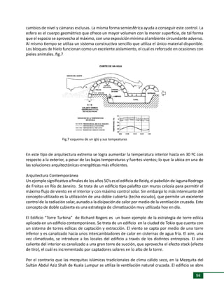 94
cambios de nivel y cámaras esclusas. La misma forma semiesférica ayuda a conseguir este control. La
esfera es el cuerpo geométrico que ofrece un mayor volumen con la menor superficie, de tal forma
que el espacio se aprovecha al máximo, con una exposición mínima al ambiente circundante adverso.
Al mismo tiempo se utiliza un sistema constructivo sencillo que utiliza el único material disponible.
Los bloques de hielo funcionan como un excelente aislamiento, el cual es reforzado en ocasiones con
pieles animales. fig.7
En este tipo de arquitectura extrema se logra aumentar la temperatura interior hasta en 30 ºC con
respecto a la exterior, a pesar de las bajas temperaturas y fuertes vientos; lo que la ubica en una de
las soluciones arquitectónicas-energéticas más eficientes.
Arquitectura Contemporánea
Un ejemplo significativo a finales de los años 50’s es el edificio de Reidy, el pabellón de laguna Rodrogo
de Freitas en Río de Janeiro. Se trata de un edificio tipo palafito con muros celosía para permitir el
máximo flujo de viento en el interior y con máximo control solar. Sin embargo lo más interesante del
concepto utilizado es la utilización de una doble cubierta (techo escudo), que permite un excelente
control de la radiación solar, aunado a la disipación de calor por medio de la ventilación cruzada. Este
concepto de doble cubierta es una estrategia de climatización muy utilizada hoy en día.
El Edificio “Torre Turbina” de Richard Rogers es un buen ejemplo de la estrategia de torre eólica
aplicada en un edificio contemporáneo. Se trata de un edificio en la ciudad de Tokio que cuenta con
un sistema de torres eólicas de captación y extracción. El viento se capta por medio de una torre
inferior y es canalizado hacia unos intercambiadores de calor en cisternas de agua fría. El aire, una
vez climatizado, se introduce a los locales del edificio a través de los distintos entrepisos. El aire
caliente del interior es canalizado a una gran torre de succión, que aprovecha el efecto stack (efecto
de tiro), el cuál es incrementado por captadores solares en lo alto de la torre.
Por el contrario que las mezquitas islámicas tradicionales de clima cálido seco, en la Mezquita del
Sultán Abdul Aziz Shah de Kuala Lumpur se utiliza la ventilación natural cruzada. El edificio se abre
Fig.7 esquema de un iglú y sus tempeaturas
 