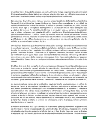 95
al viento a través de sus bellas celosías, las cuales, al mismo tiempo proporcionan protección solar.
El clima caluroso húmedo de Malasia permite una solución abierta de sus edificaciones en donde la
ventilación cruzada se convierte en la principal estrategia de diseño bioclimático.
Como ejemplo de un clima cálido húmedo tenemos uno de los edificios de Renzo Piano, la distintiva
forma del Centro Cultural de Nueva Caledonia, en Noumea fue generada por la necesidad de
maximizar la ventilación en este tipo de clima. El edificio se encuentra ubicado en una colina boscosa
a la orilla de un lago. El concepto de diseño permite la canalización del aire fresco de la parte baja
y arbolada del terreno. Por estratificación térmica el aire sube y sale por las torres de extracción
que se ubican en la parte más elevada del edificio y del terreno. El edificio cuenta también con
patios interiores abiertos. El edificio cuenta con muchos muros de celosía que permiten una alta
permeabilidad al viento. El diseño de las torres es versátil ante las condiciones de los vientos locales
y del flujo de aire del edificio. Conjuntamente con el manejo de los materiales y el diseño total del
edificio, se permite el paso constante del aire.
Otro ejemplo de edificios que utilizan torres eólicas como estrategia de ventilación es el edificio de
la escuela de ingeniería y manufactura «Edificio de la Reina» de la Universidad de Monfort en Gran
Bretaña, del arquitecto Ford y asociados. Este edificio cuenta con talleres y maquinaria que producen
grandes cantidades de calor. La climatización se logra casi totalmente de manera natural a través
de ventilación cruzada y por efecto stack, aprovechando torres eólicas de extracción y extractores
convectivos en los ápices de las cubiertas, mientras que el aire fresco es introducido por las partes
bajas del edificio. De esta forma se consiguen condiciones adecuadas de confort en el interior de los
talleres.
El edificio de la Sede de la compañía de telecomunicaciones «Iónica» en Cambridge utiliza de manera
importante la ventilación natural, además de masa térmica, iluminación natural, enfriamiento
nocturno y otros sistemas y dispositivos controlados por computadora. La ventilación natural se logra
por el efecto stack formado en un atrio central e incrementado por captadores solares dispuestos en
la parte mas elevada del edificio, formando parte de los extractores eólicos. Los calentadores solares
incrementan la diferencia térmica entre el aire fresco que entra y el aire caliente que es extraído, de
tal manera que el efecto stack se intensifica creando una corriente de aire constante durante el día.
Un buen ejemplo de manejo de la ventilación a través del diseño arquitectónico es el edificio del
Parque de Ciencia y Tecnología en Gelsenkirchen, Alemania, del arquitecto Kiessier and Partner.
Este edificio presenta una fachada acristalada inclinada orientada hacia el poniente. La fachada es
deslizable con un atrio a triple altura para obtener la estratificación térmica y efecto stack. Durante
el invierno la fachada permanece cerrada para propiciar el calentamiento de los espacios interiores.
Durante el verano la fachada se abre tanto en su parte inferior como superior para permitir la
circulación del aire. La abertura inferior de la fachada es controlada a voluntad para permitir mayor
o menor flujo de aire. El sistema es apoyado por calentadores solares de aire que permiten un mayor
calentamiento en el invierno.
El Pabellón Bioclimático de la Expo Sevilla 92 es un excelente ejemplo para mostrar las posibilidades
de climatización natural en espacios abiertos y semi abiertos. En este caso, el espacio semi abierto
climatizado naturalmente aprovecha el efecto stack y el flujo de aire fresco de zonas jardinadas.
El efecto se logra por medio del diseño de la cubierta (lonaria) La misma forma canaliza al viento
 