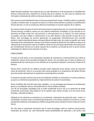 97
doble fachada ventilada, otro esquema que se está utilizando es el de aprovechar la estratificación
térmica natural del aire y extraerlo en la parte alta de la cubierta. En este caso las cubiertas son
inclinadas o de bóveda de cañón corrido para favorecer la salida del aire.
OtrocasoeselLiceoPolivalenteFrejusenFrancia,proyectodeN.Foster. Eledificioutilizalaventilación
cruzada y el efecto stack. El esquema se basa en un atrio central donde se produce la estratificación
térmica del aire, el cual es sacado por aberturas localizadas en la parte superior de la cubierta.
De manera similar funciona el Centro de Convenciones y Exposiciones de Linz, Austria del arquitecto
Thomas Hersog. El edificio cuenta con una cubierta totalmente acristalada, la cual consiste en un
elemento de doble cristal con micro-prismas o micro-persianas en su interior. Los micro prismas
se pueden usar para reflejar o redireccionar la luz solar directa y sólo permitir el paso de la luz
difusa. Esta tecnología de primera generación ha progresado suficientemente para permitir
producir materia extruído de placas microprismáticas de bajo costo, las cuales se pueden usar tanto
horizontal como verticalmente. Aunque el principal concepto de diseño de este edificio se basa en la
utilización de la iluminación natural, el edificio cuenta con los principios elementales de la extracción
por estratificación térmica en la parte superior de la cubierta. La entrada de aire se da de manera
controlada por aberturas de inyección en el piso.
CONCLUSIONES
A través de este texto se han presentado ejemplos de arquitectura contemporánea que utiliza la
ventilación natural como principal estrategia de diseño. Los conceptos que en ellos se aplican son
prácticamente los mismos que se han utilizado en la arquitectura popular y vernácula a través de la
historia.
Vemos como muchos de los edificios actuales están utilizando torres eólicas, tanto de inyección
como de extracción. Este es un principio alta mente probado en la arquitectura de Medio Oriente
que esta siendo retomado por la arquitectura contemporánea mundial.
El esquema de patio central como atrio de ventilación también es retomado en muchos proyectos,
ya que es un elemento arquitectónico importantísimo de control microclimático.
Elevar el edificio del nivel del suelo, tipo «palafito» es una estrategia que favorece la climatización
pasiva y la ventilación natural principalmente en climas cálidos húmedos.
Una de las principales estrategias que se están empleando hoy en día es la utilización de doble
envolvente constructiva. Ésta puede ser en la cubierta, tipo «techo escudo» o en los muros de las
fachadas, «fachada climática».
Utilizado en las cubiertas se convierten en un elemento importante de protección solar. Usado en
las fachadas funciona como un elemento de protección en el verano, aislante en el invierno, y como
cavidad de ventilación controlada para edificios de grandes alturas donde el viento incide con mucha
fuerza.
Por otro lado es importante mencionar que la nueva tecnología, tanto en sistemas constructivos,
materiales, de control, etc. está ofreciendo nuevas posibilidades de aplicación, y de hecho, esta
 