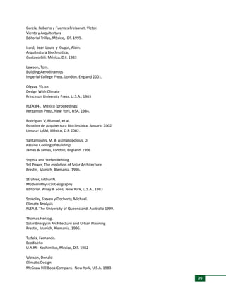 99
García, Roberto y Fuentes Freixanet, Víctor.
Viento y Arquitectura
Editorial Trillas, México, DF. 1995.
Izard, Jean Louis y Guyot, Alain.
Arquitectura Bioclimática,
Gustavo Gili. México, D.F. 1983
Lawson, Tom.
Building Aerodinamics
Imperial College Press. London. England 2001.
Olgyay, Victor.
Design With Climate
Princeton University Press. U.S.A., 1963
PLEA’84 . México (proceedings)
Pergamon Press, New York, USA. 1984.
Rodriguez V, Manuel, et al.
Estudios de Arquitectura Bioclimática. Anuario 2002
Limusa- UAM, México, D.F. 2002.
Santamouris, M. & Asimakopolous, D.
Passive Cooling of Buildings
James & James, London, England. 1996
Sophia and Stefan Behling
Sol Power, The evolution of Solar Architecture.
Prestel, Munich, Alemania. 1996.
Strahler, Arthur N.
Modern Physical Geography
Editorial. Wiley & Sons, New York, U.S.A., 1983
Szokolay, Steven y Docherty, Michael.
Climate Analysis.
PLEA & The University of Queensland. Australia 1999.
Thomas Herzog.
Solar Energy in Architecture and Urban Planning
Prestel, Munich, Alemania. 1996.
Tudela, Fernando.
Ecodiseño
U.A.M.- Xochimilco, México, D.F. 1982
Watson, Donald
Climatic Design
McGraw Hill Book Company. New York, U.S.A. 1983
 