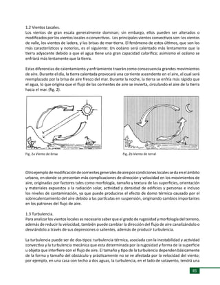 85
1.2 Vientos Locales.
Los vientos de gran escala generalmente dominan; sin embargo, ellos pueden ser alterados o
modificados por los vientos locales o convectivos. Los principales vientos convectivos son: los vientos
de valle, los vientos de ladera, y las brisas de mar-tierra. El fenómeno de estos últimos, que son los
más característicos y notorios, es el siguiente: Un océano será calentado más lentamente que la
tierra adyacente debido a que el agua tiene una gran capacidad calorífica; asimismo el océano se
enfriará más lentamente que la tierra.
Estas diferencias de calentamiento y enfriamiento traerán como consecuencia grandes movimientos
de aire. Durante el día, la tierra calentada provocará una corriente ascendente en el aire, el cual será
reemplazado por la brisa de aire fresco del mar. Durante la noche, la tierra se enfría más rápido que
el agua, lo que origina que el flujo de las corrientes de aire se invierta, circulando el aire de la tierra
hacia el mar. (fig. 2).
Otroejemplodemodificacióndecorrientesgeneralesdeaireporcondicioneslocalessedaenelámbito
urbano, en donde se presentan más complicaciones de dirección y velocidad en los movimientos de
aire, originadas por factores tales como morfología, tamaño y textura de las superficies, orientación
y materiales expuestos a la radiación solar, actividad y densidad de edificios y personas e incluso
los niveles de contaminación, ya que puede producirse el efecto de domo térmico causado por el
sobrecalentamiento del aire debido a las partículas en suspensión, originando cambios importantes
en los patrones del flujo de aire.
1.3 Turbulencia.
Para analizar los vientos locales es necesario saber que el grado de rugosidad y morfología del terreno,
además de reducir la velocidad, también puede cambiar la dirección del flujo de aire canalizándolo o
desviándolo a través de sus depresiones o salientes, además de producir turbulencia.
La turbulencia puede ser de dos tipos: turbulencia térmica, asociada con la inestabilidad y actividad
convectiva y la turbulencia mecánica que esta determinada por la rugosidad y forma de la superficie
u objeto que interfiere con el flujo de aire. El tamaño y tipo de la turbulencia dependen básicamente
de la forma y tamaño del obstáculo y prácticamente no se ve afectada por la velocidad del viento;
por ejemplo, en una casa con techo a dos aguas, la turbulencia, en el lado de sotavento, tendrá una
Fig. 2a Viento de brisa Fig. 2b Viento de terral
 