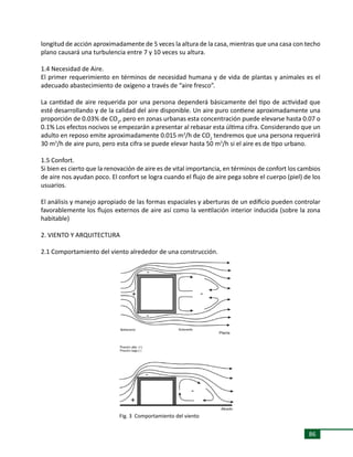 86
longitud de acción aproximadamente de 5 veces la altura de la casa, mientras que una casa con techo
plano causará una turbulencia entre 7 y 10 veces su altura.
1.4 Necesidad de Aire.
El primer requerimiento en términos de necesidad humana y de vida de plantas y animales es el
adecuado abastecimiento de oxígeno a través de “aire fresco”.
La cantidad de aire requerida por una persona dependerá básicamente del tipo de actividad que
esté desarrollando y de la calidad del aire disponible. Un aire puro contiene aproximadamente una
proporción de 0.03% de CO2
, pero en zonas urbanas esta concentración puede elevarse hasta 0.07 o
0.1% Los efectos nocivos se empezarán a presentar al rebasar esta última cifra. Considerando que un
adulto en reposo emite aproximadamente 0.015 m3
/h de CO2
tendremos que una persona requerirá
30 m3
/h de aire puro, pero esta cifra se puede elevar hasta 50 m3
/h si el aire es de tipo urbano.
1.5 Confort.
Si bien es cierto que la renovación de aire es de vital importancia, en términos de confort los cambios
de aire nos ayudan poco. El confort se logra cuando el flujo de aire pega sobre el cuerpo (piel) de los
usuarios.
El análisis y manejo apropiado de las formas espaciales y aberturas de un edificio pueden controlar
favorablemente los flujos externos de aire así como la ventilación interior inducida (sobre la zona
habitable)
2. VIENTO Y ARQUITECTURA
2.1 Comportamiento del viento alrededor de una construcción.
Fig. 3 Comportamiento del viento
 