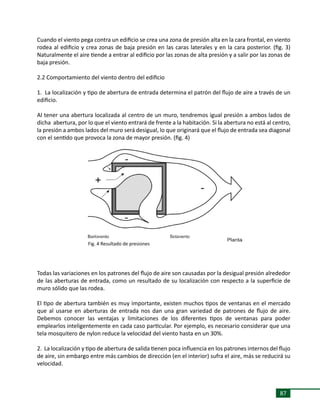 87
Cuando el viento pega contra un edificio se crea una zona de presión alta en la cara frontal, en viento
rodea al edificio y crea zonas de baja presión en las caras laterales y en la cara posterior. (fig. 3)
Naturalmente el aire tiende a entrar al edificio por las zonas de alta presión y a salir por las zonas de
baja presión.
2.2 Comportamiento del viento dentro del edificio
1. La localización y tipo de abertura de entrada determina el patrón del flujo de aire a través de un
edificio.
Al tener una abertura localizada al centro de un muro, tendremos igual presión a ambos lados de
dicha abertura, por lo que el viento entrará de frente a la habitación. Si la abertura no está al centro,
la presión a ambos lados del muro será desigual, lo que originará que el flujo de entrada sea diagonal
con el sentido que provoca la zona de mayor presión. (fig. 4)
Todas las variaciones en los patrones del flujo de aire son causadas por la desigual presión alrededor
de las aberturas de entrada, como un resultado de su localización con respecto a la superficie de
muro sólido que las rodea.
El tipo de abertura también es muy importante, existen muchos tipos de ventanas en el mercado
que al usarse en aberturas de entrada nos dan una gran variedad de patrones de flujo de aire.
Debemos conocer las ventajas y limitaciones de los diferentes tipos de ventanas para poder
emplearlos inteligentemente en cada caso particular. Por ejemplo, es necesario considerar que una
tela mosquitero de nylon reduce la velocidad del viento hasta en un 30%.
2. La localización y tipo de abertura de salida tienen poca influencia en los patrones internos del flujo
de aire, sin embargo entre más cambios de dirección (en el interior) sufra el aire, más se reducirá su
velocidad.
Fig. 4 Resultado de presiones
 