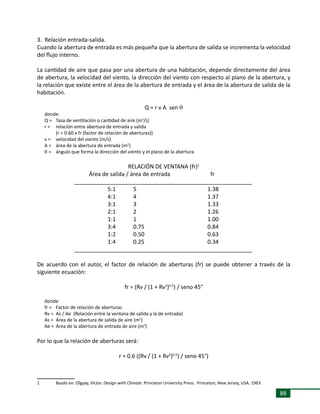 88
3. Relación entrada-salida.
Cuando la abertura de entrada es más pequeña que la abertura de salida se incrementa la velocidad
del flujo interno.
La cantidad de aire que pasa por una abertura de una habitación, depende directamente del área
de abertura, la velocidad del viento, la dirección del viento con respecto al plano de la abertura, y
la relación que existe entre el área de la abertura de entrada y el área de la abertura de salida de la
habitación.
Q = r v A sen q
donde:
Q = 	 Tasa de ventilación o cantidad de aire (m3
/s)
r = 	 relación entre abertura de entrada y salida
	 (r = 0.60 x fr (factor de relación de aberturas))
v = 	 velocidad del viento (m/s)
A = 	 área de la abertura de entrada (m2
)
q = 	 ángulo que forma la dirección del viento y el plano de la abertura
RELACIÓN DE VENTANA (fr)1
	 Área de salida / área de entrada	 fr
	 _________________________________________________________
	 5:1	 5	 1.38
	 4:1	 4	 1.37
	 3:1	 3	 1.33
	 2:1	 2	 1.26
	 1:1	 1	 1.00
	 3:4	 0.75	 0.84
	 1:2	 0.50	 0.63
	 1:4	 0.25	 0.34
	 _________________________________________________________
De acuerdo con el autor, el factor de relación de aberturas (fr) se puede obtener a través de la
siguiente ecuación:
fr = (Rv / (1 + Rv2
)0.5
) / seno 45°
donde:
fr =	 Factor de relación de aberturas	
Rv = 	As / Ae (Relación entre la ventana de salida y la de entrada)
As =	 Área de la abertura de salida de aire (m2
)
Ae =	 Área de la abertura de entrada de aire (m2
)
Por lo que la relación de aberturas será:
r = 0.6 ((Rv / (1 + Rv2
)0.5
) / seno 45°)
1	 Basdo en: Olgyay, Victor. Design with Climate. Princeton University Press. Princeton, New Jersey, USA. 1963.
 