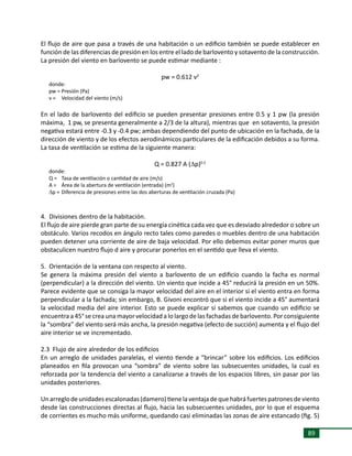 89
El flujo de aire que pasa a través de una habitación o un edificio también se puede establecer en
función de las diferencias de presión en los entre el lado de barlovento y sotavento de la construcción.
La presión del viento en barlovento se puede estimar mediante :
pw = 0.612 v2
donde:
pw =	Presión (Pa)
v =	 Velocidad del viento (m/s)
En el lado de barlovento del edificio se pueden presentar presiones entre 0.5 y 1 pw (la presión
máxima, 1 pw, se presenta generalmente a 2/3 de la altura), mientras que en sotavento, la presión
negativa estará entre -0.3 y -0.4 pw; ambas dependiendo del punto de ubicación en la fachada, de la
dirección de viento y de los efectos aerodinámicos particulares de la edificación debidos a su forma.
La tasa de ventilación se estima de la siguiente manera:
Q = 0.827 A (Dp)0.5
donde:
Q =	 Tasa de ventilación o cantidad de aire (m/s)
A =	 Área de la abertura de ventilación (entrada) (m2
)
Dp =	Diferencia de presiones entre las dos aberturas de ventilación cruzada (Pa)
4. Divisiones dentro de la habitación.
El flujo de aire pierde gran parte de su energía cinética cada vez que es desviado alrededor o sobre un
obstáculo. Varios recodos en ángulo recto tales como paredes o muebles dentro de una habitación
pueden detener una corriente de aire de baja velocidad. Por ello debemos evitar poner muros que
obstaculicen nuestro flujo d aire y procurar ponerlos en el sentido que lleva el viento.
5. Orientación de la ventana con respecto al viento.
Se genera la máxima presión del viento a barlovento de un edificio cuando la facha es normal
(perpendicular) a la dirección del viento. Un viento que incide a 45° reducirá la presión en un 50%.
Parece evidente que se consiga la mayor velocidad del aire en el interior si el viento entra en forma
perpendicular a la fachada; sin embargo, B. Givoni encontró que si el viento incide a 45° aumentará
la velocidad media del aire interior. Esto se puede explicar si sabemos que cuando un edificio se
encuentra a 45° se crea una mayor velocidad a lo largo de las fachadas de barlovento. Por consiguiente
la “sombra” del viento será más ancha, la presión negativa (efecto de succión) aumenta y el flujo del
aire interior se ve incrementado.
2.3 Flujo de aire alrededor de los edificios
En un arreglo de unidades paralelas, el viento tiende a “brincar” sobre los edificios. Los edificios
planeados en fila provocan una “sombra” de viento sobre las subsecuentes unidades, la cual es
reforzada por la tendencia del viento a canalizarse a través de los espacios libres, sin pasar por las
unidades posteriores.
Unarreglodeunidadesescalonadas(damero)tienelaventajadequehabráfuertespatronesdeviento
desde las construcciones directas al flujo, hacia las subsecuentes unidades, por lo que el esquema
de corrientes es mucho más uniforme, quedando casi eliminadas las zonas de aire estancado (fig. 5)
 