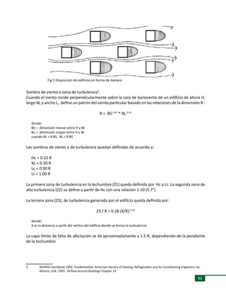 90
Sombra de viento o zona de turbulencia2
.
Cuando el viento incide perpendicularmente sobre la cara de barlovento de un edificio de altura H,
largo W, y ancho L, define un patrón del viento particular basado en las relaciones de la dimensión R :
R = BS 0.67
* BL 0.33
donde:
BS = 	dimensión menor entre H y W
BL = 	dimensión mayor entre H y W
cuando BL > 8 BS, BL = 8 BS
Las sombras de viento o de turbulencia quedan definidas de acuerdo a:
Hc = 0.22 R
Xc = 0.50 R
Lc = 0.90 R
Lr = 1.00 R
La primera zona de turbulencia en la techumbre (Z1) queda definida por Hc y Lc. La segunda zona de
alta turbulencia (Z2) se define a partir de Hc con una relación 1:10 (5.7°)
La tercera zona (Z3), de turbulencia generada por el edificio queda definida por:
Z3 / R = 0.28 (X/R) 0.33
donde:
X es la distancia a partir del vértice del edificio donde se forma la turbulencia.
La capa límite de falta de afectación se da aproximadamente a 1.5 R, dependiendo de la pendiente
de la techumbre.
,
2	 ASHRAE Handbook 1993. Fundamentals. American Society of Heating, Refrigeration and Air-Conditioning Engineers, Inc.
	 Atlanta, USA. 1993. Airflow Around Buildings Chapter 14
Fig.5 Disposición de edificios en forma de damero
 