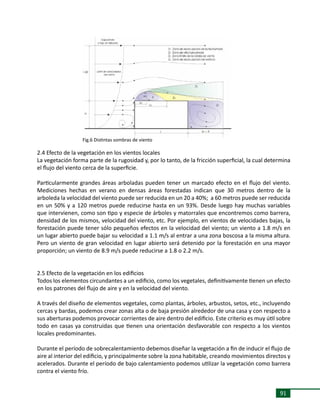 91
2.4 Efecto de la vegetación en los vientos locales
La vegetación forma parte de la rugosidad y, por lo tanto, de la fricción superficial, la cual determina
el flujo del viento cerca de la superficie.
Particularmente grandes áreas arboladas pueden tener un marcado efecto en el flujo del viento.
Mediciones hechas en verano en densas áreas forestadas indican que 30 metros dentro de la
arboleda la velocidad del viento puede ser reducida en un 20 a 40%; a 60 metros puede ser reducida
en un 50% y a 120 metros puede reducirse hasta en un 93%. Desde luego hay muchas variables
que intervienen, como son tipo y especie de árboles y matorrales que encontremos como barrera,
densidad de los mismos, velocidad del viento, etc. Por ejemplo, en vientos de velocidades bajas, la
forestación puede tener sólo pequeños efectos en la velocidad del viento; un viento a 1.8 m/s en
un lugar abierto puede bajar su velocidad a 1.1 m/s al entrar a una zona boscosa a la misma altura.
Pero un viento de gran velocidad en lugar abierto será detenido por la forestación en una mayor
proporción; un viento de 8.9 m/s puede reducirse a 1.8 o 2.2 m/s.
2.5 Efecto de la vegetación en los edificios
Todos los elementos circundantes a un edificio, como los vegetales, definitivamente tienen un efecto
en los patrones del flujo de aire y en la velocidad del viento.
A través del diseño de elementos vegetales, como plantas, árboles, arbustos, setos, etc., incluyendo
cercas y bardas, podemos crear zonas alta o de baja presión alrededor de una casa y con respecto a
sus aberturas podemos provocar corrientes de aire dentro del edificio. Este criterio es muy útil sobre
todo en casas ya construidas que tienen una orientación desfavorable con respecto a los vientos
locales predominantes.
Durante el período de sobrecalentamiento debemos diseñar la vegetación a fin de inducir el flujo de
aire al interior del edificio, y principalmente sobre la zona habitable, creando movimientos directos y
acelerados. Durante el período de bajo calentamiento podemos utilizar la vegetación como barrera
contra el viento frío.
Fig.6 Distintas sombras de viento
 