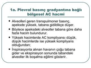 1a. Plevral basınç gradyantına bağlı
         bölgesel AC hacmi
   Alveolleri geren transpulmoner basınç,
    apeksde yüksek, tabana gidildikçe düşer.
   Böylece apeksdeki alveoller tabana göre daha
    fazla hacim bulundurur.
   Yüksek hacimlerde AC kompliyansı düşük,
    düşük hacimlerde ise yüksek kompliyans
    olduğundan;
   İnspirasyonla alınan havanın çoğu tabana
    gider ve ekspirasyon sonunda tabandaki
    alveoller ilk boşalma eğilimi gösterir.
 