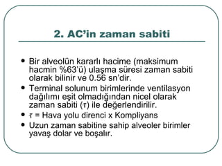 2. AC’in zaman sabiti

   Bir alveolün kararlı hacime (maksimum
    hacmin %63’ü) ulaşma süresi zaman sabiti
    olarak bilinir ve 0.56 sn’dir.
   Terminal solunum birimlerinde ventilasyon
    dağılımı eşit olmadığından nicel olarak
    zaman sabiti (‫ )זּ‬ile değerlendirilir.
   ‫ = זּ‬Hava yolu direnci x Kompliyans
   Uzun zaman sabitine sahip alveoler birimler
    yavaş dolar ve boşalır.
 