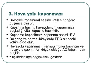 3. Hava yolu kapanması
   Bölgesel transmural basınç kritik bir değere
    düşünce oluşur.
   Kapanma hacmi, havayolunun kapanmaya
    başladığı vital kapasite hacmidir.
   Kapanma kapasitesi= Kapanma hacmi+RV
   Bu genç ve normal bireylerde FRC altındaki
    volümlerde olur.
   Havayolu kapanması, transpulmoner basıncın ve
    havayolu çapının en düşük olduğu AC tabanından
    başlar.
   Yaş ilerledikçe değişkenlik gösterir.
 