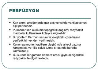 PERFÜZYON

   Kan akımı akciğerlerde gaz alış verişinde ventilasyonun
    eşit partneridir.
   Pulmoner kan akımının topografik dağılımı radyoaktif
    maddeler kullanılarak kolayca ölçülebilir.
   Bir yöntem Xe133’ün serum fizyolojikteki çözeltisinin
    periferik bir venden verilmesidir.
   Xenon pulmoner kapillere ulaştığında alveol gazına
    karışmakta ve 15s soluk tutma sırasında burada
    kalmaktadır.
   Bu sürede bir gamma kamera aracılığıyla akciğerdeki
    radyoaktivite ölçülmektedir.
 