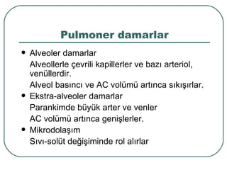 Pulmoner damarlar
   Alveoler damarlar
    Alveollerle çevrili kapillerler ve bazı arteriol,
    venüllerdir.
    Alveol basıncı ve AC volümü artınca sıkışırlar.
   Ekstra-alveoler damarlar
    Parankimde büyük arter ve venler
    AC volümü artınca genişlerler.
   Mikrodolaşım
    Sıvı-solüt değişiminde rol alırlar
 