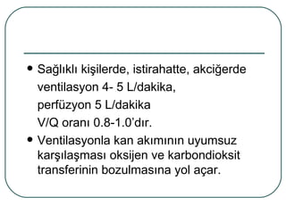    Sağlıklı kişilerde, istirahatte, akciğerde
    ventilasyon 4- 5 L/dakika,
    perfüzyon 5 L/dakika
    V/Q oranı 0.8-1.0’dır.
   Ventilasyonla kan akımının uyumsuz
    karşılaşması oksijen ve karbondioksit
    transferinin bozulmasına yol açar.
 