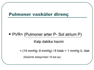Pulmoner vasküler direnç



   PVR= (Pulmoner arter P- Sol atrium P)
                  Kalp dakika hacmi

        = (14 mmHg- 8 mmHg) / 6 l/dak = 1 mmHg /L /dak
          (Sistemik dolaşımdan 10 kat az)
 