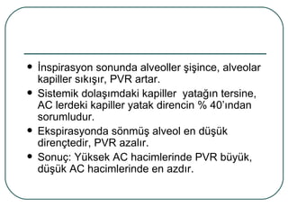    İnspirasyon sonunda alveoller şişince, alveolar
    kapiller sıkışır, PVR artar.
   Sistemik dolaşımdaki kapiller yatağın tersine,
    AC lerdeki kapiller yatak direncin % 40’ından
    sorumludur.
   Ekspirasyonda sönmüş alveol en düşük
    dirençtedir, PVR azalır.
   Sonuç: Yüksek AC hacimlerinde PVR büyük,
    düşük AC hacimlerinde en azdır.
 