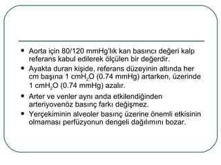    Aorta için 80/120 mmHg’lık kan basıncı değeri kalp
    referans kabul edilerek ölçülen bir değerdir.
   Ayakta duran kişide, referans düzeyinin altında her
    cm başına 1 cmH2O (0.74 mmHg) artarken, üzerinde
    1 cmH2O (0.74 mmHg) azalır.
   Arter ve venler aynı anda etkilendiğinden
    arteriyovenöz basınç farkı değişmez.
   Yerçekiminin alveoler basınç üzerine önemli etkisinin
    olmaması perfüzyonun dengeli dağılımını bozar.
 