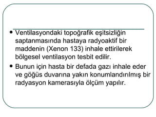    Ventilasyondaki topoğrafik eşitsizliğin
    saptanmasında hastaya radyoaktif bir
    maddenin (Xenon 133) inhale ettirilerek
    bölgesel ventilasyon tesbit edilir.
   Bunun için hasta bir defada gazı inhale eder
    ve göğüs duvarına yakın konumlandırılmış bir
    radyasyon kamerasıyla ölçüm yapılır.
 