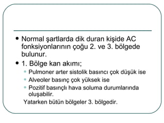    Normal şartlarda dik duran kişide AC
    fonksiyonlarının çoğu 2. ve 3. bölgede
    bulunur.
   1. Bölge kan akımı;
    • Pulmoner arter sistolik basıncı çok düşük ise
    • Alveoler basınç çok yüksek ise
    • Pozitif basınçlı hava soluma durumlarında
     oluşabilir.
    Yatarken bütün bölgeler 3. bölgedir.
 