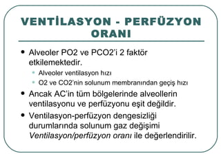 VENTİLASYON - PERFÜZYON
         ORANI
   Alveoler PO2 ve PCO2’i 2 faktör
    etkilemektedir.
    •   Alveoler ventilasyon hızı
    •   O2 ve CO2’nin solunum membranından geçiş hızı
   Ancak AC’in tüm bölgelerinde alveollerin
    ventilasyonu ve perfüzyonu eşit değildir.
   Ventilasyon-perfüzyon dengesizliği
    durumlarında solunum gaz değişimi
    Ventilasyon/perfüzyon oranı ile değerlendirilir.
 