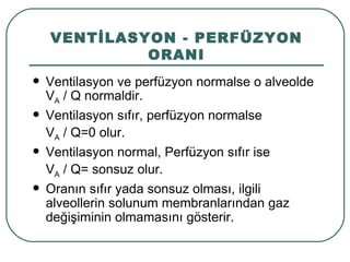 VENTİLASYON - PERFÜZYON
             ORANI
   Ventilasyon ve perfüzyon normalse o alveolde
    VA / Q normaldir.
   Ventilasyon sıfır, perfüzyon normalse
    VA / Q=0 olur.
   Ventilasyon normal, Perfüzyon sıfır ise
    VA / Q= sonsuz olur.
   Oranın sıfır yada sonsuz olması, ilgili
    alveollerin solunum membranlarından gaz
    değişiminin olmamasını gösterir.
 