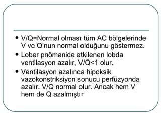    V/Q=Normal olması tüm AC bölgelerinde
    V ve Q’nun normal olduğunu göstermez.
   Lober pnömanide etkilenen lobda
    ventilasyon azalır, V/Q<1 olur.
   Ventilasyon azalınca hipoksik
    vazokonstriksiyon sonucu perfüzyonda
    azalır. V/Q normal olur. Ancak hem V
    hem de Q azalmıştır
 