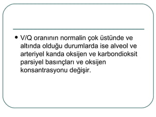   V/Q oranının normalin çok üstünde ve
    altında olduğu durumlarda ise alveol ve
    arteriyel kanda oksijen ve karbondioksit
    parsiyel basınçları ve oksijen
    konsantrasyonu değişir.
 