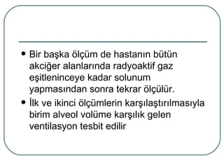    Bir başka ölçüm de hastanın bütün
    akciğer alanlarında radyoaktif gaz
    eşitleninceye kadar solunum
    yapmasından sonra tekrar ölçülür.
   İlk ve ikinci ölçümlerin karşılaştırılmasıyla
    birim alveol volüme karşılık gelen
    ventilasyon tesbit edilir
 
