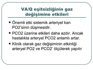VA/Q eşitsizliğinin gaz
         değişimine etkileri
   Önemli etki sistemik arteriyel kan
    PO2’sinin düşmesidir.
   PCO2 üzerine etkileri daha azdır. Ancak
    hastalıkta arteryel PCO2 anlamlı artar.
   Klinik olarak gaz değişiminin etkinliği
    arteryel PO2 ve PCO2’ ölçülerek yapılır
 